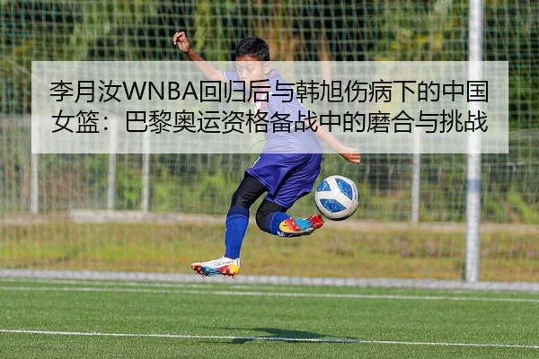 李月汝WNBA回归后与韩旭伤病下的中国女篮：巴黎奥运资格备战中的磨合与挑战